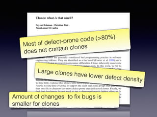 Empir Software Eng (2012) 17:503–530
DOI 10.1007/s10664-011-9195-3
Clones: what is that smell?
Foyzur Rahman · Christian Bird ·
Premkumar Devanbu
Published online: 24 December 2011
© Springer Science+Business Media, LLC 2011
Editors: Jim Whitehead and Tom Zimmermann
Abstract Clones are generally considered bad programming practice in software
engineering folklore. They are identified as a bad smell (Fowler et al. 1999) and a
major contributor to project maintenance difficulties. Clones inherently cause code
bloat, thus increasing project size and maintenance costs. In this work, we try to
validate the conventional wisdom empirically to see whether cloning makes code
more defect prone. This paper analyses the relationship between cloning and defect
proneness. For the four medium to large open source projects that we studied, we
find that, first, the great majority of bugs are not significantly associated with clones.
Second, we find that clones may be less defect prone than non-cloned code. Third,
we find little evidence that clones with more copies are actually more error prone.
Fourth, we find little evidence to support the claim that clone groups that span more
than one file or directory are more defect prone than collocated clones. Finally, we
find that developers do not need to put a disproportionately higher effort to fix
clone dense bugs. Our findings do not support the claim that clones are really a
“bad smell” (Fowler et al. 1999). Perhaps we can clone, and breathe easily, at the
same time.
Keywords Empirical software engineering · Software maintenance ·
Software clone · Software quality · Software evolution
Most of defect-prone code (>80%)
does not contain clones
Large clones have lower defect density
Amount of changes to ﬁx bugs is
smaller for clones
 