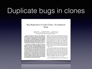 Duplicate bugs in clones
Bug Replication in Code Clones: An Empirical
Study
Judith F. Islam Manishankar Mondal Chanchal K. Roy
Department of Computer Science, University of Saskatchewan, Canada
{judith.islam, mshankar.mondal, chanchal.roy}@usask.ca
Abstract—Code clones are exactly or nearly similar code
fragments in the code-base of a software system. Existing studies
show that clones are directly related to bugs and inconsistencies
in the code-base. Code cloning (making code clones) is suspected
to be responsible for replicating bugs in the code fragments.
However, there is no study on the possibilities of bug-replication
through cloning process. Such a study can help us discover ways
of minimizing bug-replication. Focusing on this we conduct an
empirical study on the intensities of bug-replication in the code
clones of the major clone-types: Type 1, Type 2, and Type 3.
According to our investigation on thousands of revisions of
six diverse subject systems written in two different programming
languages, C and Java, a considerable proportion (i.e., up to
10%) of the code clones can contain replicated bugs. Both Type
2 and Type 3 clones have higher tendencies of having replicated
bugs compared to Type 1 clones. Thus, Type 2 and Type 3 clones
are more important from clone management perspectives. The
extent of bug-replication in the buggy clone classes is generally
very high (i.e., 100% in most of the cases). We also ﬁnd that
overall 55% of all the bugs experienced by the code clones can
be replicated bugs. Our study shows that replication of bugs
through cloning is a common phenomenon. Clone fragments
having method-calls and if-conditions should be considered for
refactoring with high priorities, because such clone fragments
have high possibilities of containing replicated bugs. We believe
that our ﬁndings are important for better maintenance of software
systems, in particular, systems with code clones.
I. INTRODUCTION
If two or more code fragments in a software system’s code-
base are exactly or nearly similar to one another we call them
code clones [44], [45]. A group of similar code fragments
forms a clone class. Code clones are mainly created because
of the frequent copy/paste activities of the programmers during
software development and maintenance. Whatever may be the
reasons behind cloning, code clones are of great importance
from the perspectives of software maintenance and evolution
[44].
fragment contains a bug and a programmer copies that code
fragment to several other places in the code-base without the
knowledge of the existing bug, the bug in the original fragment
gets replicated. Fixing of such replicated bugs may require
increased maintenance effort and cost for software systems.
However, although cloning is suspected to be responsible for
replicating bugs, there is no study on the possibilities of
bug-replication through cloning. Such a study can provide us
helpful insights for minimizing bug-replication as well as for
prioritizing code clones for refactoring or tracking. Focusing
on this we conduct an in-depth empirical study regarding bug-
replication in the code clones of the major clone-types: Type
1, Type 2, Type 3.
We conduct our empirical study on thousands of revisions
of six diverse subject systems written in two different program-
ming languages (Java and C). We detect code clones from
each of the revisions of a subject system using the NiCad
[6] clone detector, analyze the evolution history of these code
clones, and investigate whether and to what extent they contain
replicated bugs. We answer four important research questions
(Table I) regarding the intensity and cause of bug-replication
through our investigation. According to our investigation in-
volving rigorous manual analysis we can state that:
(1) A considerable percentage of the code clones can be
related to bug-replication. According to our observation up
to 10% of the code clones in a software system can contain
replicated bugs.
(2) Both Type 2 and Type 3 clones have higher possibilities
of containing replicated bugs compared to Type 1 clones. Thus,
Type 2 and Type 3 clones should be given higher priorities for
management.
(3) A considerable proportion (around 55%) of the bugs
occurred in code clones can be replicated bugs.
(4) Most of the replicated bugs are related to the method-
2016 IEEE 23rd International Conference on Software Analysis, Evolution, and Reengineering
 