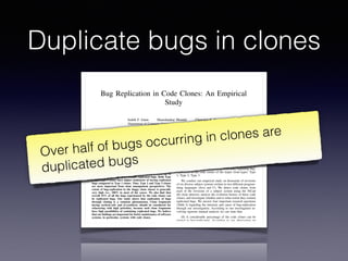 Duplicate bugs in clones
Bug Replication in Code Clones: An Empirical
Study
Judith F. Islam Manishankar Mondal Chanchal K. Roy
Department of Computer Science, University of Saskatchewan, Canada
{judith.islam, mshankar.mondal, chanchal.roy}@usask.ca
Abstract—Code clones are exactly or nearly similar code
fragments in the code-base of a software system. Existing studies
show that clones are directly related to bugs and inconsistencies
in the code-base. Code cloning (making code clones) is suspected
to be responsible for replicating bugs in the code fragments.
However, there is no study on the possibilities of bug-replication
through cloning process. Such a study can help us discover ways
of minimizing bug-replication. Focusing on this we conduct an
empirical study on the intensities of bug-replication in the code
clones of the major clone-types: Type 1, Type 2, and Type 3.
According to our investigation on thousands of revisions of
six diverse subject systems written in two different programming
languages, C and Java, a considerable proportion (i.e., up to
10%) of the code clones can contain replicated bugs. Both Type
2 and Type 3 clones have higher tendencies of having replicated
bugs compared to Type 1 clones. Thus, Type 2 and Type 3 clones
are more important from clone management perspectives. The
extent of bug-replication in the buggy clone classes is generally
very high (i.e., 100% in most of the cases). We also ﬁnd that
overall 55% of all the bugs experienced by the code clones can
be replicated bugs. Our study shows that replication of bugs
through cloning is a common phenomenon. Clone fragments
having method-calls and if-conditions should be considered for
refactoring with high priorities, because such clone fragments
have high possibilities of containing replicated bugs. We believe
that our ﬁndings are important for better maintenance of software
systems, in particular, systems with code clones.
I. INTRODUCTION
If two or more code fragments in a software system’s code-
base are exactly or nearly similar to one another we call them
code clones [44], [45]. A group of similar code fragments
forms a clone class. Code clones are mainly created because
of the frequent copy/paste activities of the programmers during
software development and maintenance. Whatever may be the
reasons behind cloning, code clones are of great importance
from the perspectives of software maintenance and evolution
[44].
fragment contains a bug and a programmer copies that code
fragment to several other places in the code-base without the
knowledge of the existing bug, the bug in the original fragment
gets replicated. Fixing of such replicated bugs may require
increased maintenance effort and cost for software systems.
However, although cloning is suspected to be responsible for
replicating bugs, there is no study on the possibilities of
bug-replication through cloning. Such a study can provide us
helpful insights for minimizing bug-replication as well as for
prioritizing code clones for refactoring or tracking. Focusing
on this we conduct an in-depth empirical study regarding bug-
replication in the code clones of the major clone-types: Type
1, Type 2, Type 3.
We conduct our empirical study on thousands of revisions
of six diverse subject systems written in two different program-
ming languages (Java and C). We detect code clones from
each of the revisions of a subject system using the NiCad
[6] clone detector, analyze the evolution history of these code
clones, and investigate whether and to what extent they contain
replicated bugs. We answer four important research questions
(Table I) regarding the intensity and cause of bug-replication
through our investigation. According to our investigation in-
volving rigorous manual analysis we can state that:
(1) A considerable percentage of the code clones can be
related to bug-replication. According to our observation up
to 10% of the code clones in a software system can contain
replicated bugs.
(2) Both Type 2 and Type 3 clones have higher possibilities
of containing replicated bugs compared to Type 1 clones. Thus,
Type 2 and Type 3 clones should be given higher priorities for
management.
(3) A considerable proportion (around 55%) of the bugs
occurred in code clones can be replicated bugs.
(4) Most of the replicated bugs are related to the method-
2016 IEEE 23rd International Conference on Software Analysis, Evolution, and Reengineering
Over half of bugs occurring in clones are
duplicated bugs
 