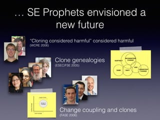 … SE Prophets envisioned a
new future
“Cloning considered harmful” considered harmful
(WCRE 2006)
Clone genealogies
(ESEC/FSE 2005)
SAME SHIFT
INCONSISTENT
CHANGE
ADD
CONSISTENT
CHANGE
SUBTRACT
Figure 1: The relationship among evolution patter
traces code clones in consecutive versions using a metr
based clone detector and classiﬁes clones into four cat
gories: new clones, modiﬁed clones, never modiﬁed clon
and deleted clones. Their analysis does not address how e
ments in a group of code clones change with respect to oth
elements in the group. To the best of our knowledge, o
clone genealogy extractor (detailed in Section 4) is the ﬁr
tool that systematically analyzes clone evolution patter
by monitoring how a clone group evolves.
Techniques for Analyzing Structural Changes
Change coupling and clones 
(FASE 2006)
Relation of Code Clones and Change Couplings 7
Number of
Couplings
Clone Coverage
CouplingCoverage
Length of Clone
Fig. 2. Description of the metrics used in the visualization.
 