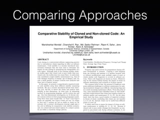 Comparing Approaches
Comparative Stability of Cloned and Non-cloned Code: An
Empirical Study
Manishankar Mondal1
, Chanchal K. Roy1
, Md. Saidur Rahman1
, Ripon K. Saha1
, Jens
Krinke2
, Kevin A. Schneider1
1
Department of Computer Science, University of Saskatchewan, Canada
2
University College London, UK
1
{mshankar.mondal, chanchal.roy, saeed.cs, ripon.saha, kevin.schneider}@usask.ca
2
j.krinke@ucl.ac.uk
ABSTRACT
Code cloning is a controversial software engineering practice
due to contradictory claims regarding its e↵ect on software
maintenance. Code stability is a recently introduced mea-
surement technique that has been used to determine the
impact of code cloning by quantifying the changeability of a
code region. Although most of the existing stability analy-
sis studies agree that cloned code is more stable than non-
cloned code, the studies have two major ﬂaws: (i) each study
only considered a single stability measurement (e.g., lines of
code changed, frequency of change, age of change); and, (ii)
only a small number of subject systems were analyzed and
these were of limited variety.
In this paper, we present a comprehensive empirical study
on code stability using three di↵erent stability measuring
methods. We use a recently introduced hybrid clone detec-
tion tool, NiCAD, to detect the clones and analyze their
stability in four dimensions: by clone type, by measuring
method, by programming language, and by system size and
age. Our four-dimensional investigation on 12 diverse sub-
ject systems written in three programming languages consid-
ering three clone types reveals that: (i) Type-1 and Type-2
clones are unstable, but Type-3 clones are not; (ii) clones
in Java and C systems are not as stable as clones in C#
systems; (iii) a system’s development strategy might play a
key role in deﬁning its comparative code stability scenario;
and, (iv) cloned and non-cloned regions of a subject system
do not follow a consistent change pattern.
Categories and Subject Descriptors
D.2.7 [Software Engineering]: Distribution, Maintenance,
and Enhancement—Restructuring, Reverse Engineering and
Keywords
Code Stability; Modiﬁcation Frequency; Average Last Change
Date; Average Age; Clone Types
1. INTRODUCTION
Frequent copy-paste activity by programmers during soft-
ware development is common. Copying a code fragment
from one location and pasting it to another location with
or without modiﬁcations cause multiple copies of exact or
closely similar code fragments to co-exist in software sys-
tems. These code fragments are known as clones. Whatever
may be the reasons behind cloning, the impact of clones on
software maintenance and evolution is of great concern.
The common belief is that, the presence of duplicate code
poses additional challenges to software maintenance by mak-
ing inconsistent changes more di cult, introducing bugs and
as a result increasing maintenance e↵orts. From this point of
view, some researchers have identiﬁed clones as “bad smells”
and their studies showed that clones have negative impact on
software quality and maintenance [7, 14, 15]. On the other
hand, there has been a good number of empirical evidence
in favour of clones concluding that clones are not harmful
[1, 6, 9, 10, 18]. Instead, clones can be useful from di↵erent
points of views [8].
A widely used term to assess the impact of clones on soft-
ware maintenance is stability [6, 11, 12, 14]. Because if
cloned code is more stable (changes less frequently) as com-
pared to non-cloned code during software evolution, it can
be concluded that cloned code does not signiﬁcantly increase
maintenance e↵orts. Di↵erent researchers have deﬁned and
evaluated stability from di↵erent viewpoints which can be
broadly divided into two categories:
(1) Stability measurement in terms of changes:
 