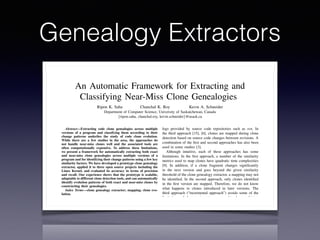 Genealogy Extractors
An Automatic Framework for Extracting and
Classifying Near-Miss Clone Genealogies
Ripon K. Saha Chanchal K. Roy Kevin A. Schneider
Department of Computer Science, University of Saskatchewan, Canada
{ripon.saha, chanchal.roy, kevin.schneider}@usask.ca
Abstract—Extracting code clone genealogies across multiple
versions of a program and classifying them according to their
change patterns underlies the study of code clone evolution.
While there are a few studies in the area, the approaches do
not handle near-miss clones well and the associated tools are
often computationally expensive. To address these limitations,
we present a framework for automatically extracting both exact
and near-miss clone genealogies across multiple versions of a
program and for identifying their change patterns using a few key
similarity factors. We have developed a prototype clone genealogy
extractor, applied it to three open source projects including the
Linux Kernel, and evaluated its accuracy in terms of precision
and recall. Our experience shows that the prototype is scalable,
adaptable to different clone detection tools, and can automatically
identify evolution patterns of both exact and near-miss clones by
constructing their genealogies.
Index Terms—clone genealogy extractor; mapping; clone evo-
lution.
I. INTRODUCTION
The investigation and analysis of code clones has attracted
considerable attention from the software engineering research
community in recent years. Researchers have presented ev-
idence that code clones have both positive [10], [22] and
negative [16] consequences for maintenance activities and
thus, in general, code clones are neither good nor bad. It is
also not possible or practical to eliminate certain clone classes
from a software system [10]. Consequently, the identiﬁcation
logs provided by source code repositories such as svn. In
the third approach [15], [6], clones are mapped during clone
detection based on source code changes between revisions. A
combination of the ﬁrst and second approaches has also been
used in some studies [3].
Although intuitive, each of these approaches has some
limitations. In the ﬁrst approach, a number of the similarity
metrics used to map clones have quadratic time complexities
[9]. In addition, if a clone fragment changes signiﬁcantly
in the next version and goes beyond the given similarity
threshold of the clone genealogy extractor, a mapping may not
be identiﬁed. In the second approach, only clones identiﬁed
in the ﬁrst version are mapped. Therefore, we do not know
what happens to clones introduced in later versions. The
third approach (“incremental approach”) avoids some of the
limitations of the previous two approaches by combining
detection and mapping, and works well for mapping clones
in many versions. By integrating clone detection and clone
mapping this approach can be faster than the approaches that
require clone detection to be conducted separately for each
version. Although this incremental approach is fast enough
both for detection and mapping for a given set of revisions,
it might not be as beneﬁcial at the release level [6] because
there might be a signiﬁcant difference between the releases.
Furthermore, in the sole available incremental tool, iClones
 