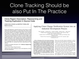 Clone Tracking Should be
also Put In The Practice
3
Clone Region Descriptors: Representing and
Tracking Duplication in Source Code
EKWA DUALA-EKOKO and MARTIN P. ROBILLARD
McGill University
Source code duplication, commonly known as code cloning, is considered an obstacle to software
maintenance because changes to a cloned region often require consistent changes to other regions
of the source code. Research has provided evidence that the elimination of clones may not always
be practical, feasible, or cost-effective. We present a clone management approach that describes
clone regions in a robust way that is independent from the exact text of clone regions or their
location in a ﬁle, and that provides support for tracking clones in evolving software. Our technique
relies on the concept of abstract clone region descriptors (CRDs), which describe clone regions using
a combination of their syntactic, structural, and lexical information. We present our deﬁnition of
CRDs, and describe a clone tracking system capable of producing CRDs from the output of dif-
ferent clone detection tools, notifying developers of modiﬁcations to clone regions, and supporting
updates to the documented clone relationships. We evaluated the performance and usefulness
of our approach across three clone detection tools and ﬁve subject systems, and the results in-
dicate that CRDs are a practical and robust representation for tracking code clones in evolving
software.
Categories and Subject Descriptors: D.2.7 [Software Engineering]: Distribution, Maintenance,
and Enhancement
General Terms: Design, Experimentation
Additional Key Words and Phrases: Source code duplication, code clones, clone detection, refactor-
ing, clone management
ACM Reference Format:
Duala-Ekoko, E. and Robillard, M. P. 2010. Clone region descriptors: Representing and tracking
duplication in source code. ACM Trans. Softw. Eng. Methodol. 20, 1, Article 3 (June 2010), 31 pages.
DOI = 10.1145/1767751.1767754 http://doi.acm.org/10.1145/1767751.1767754
Applying Clone Change Notiﬁcation System into an
Industrial Development Process
Yuki Yamanaka ∗, Eunjong Choi ∗, Norihiro Yoshida †, Katsuro Inoue ∗, Tateki Sano ‡
∗ Graduate School of Information Science and Technology, Osaka University, Japan
{y-yuuki, ejchoi, inoue}@ist.osaka-u.ac.jp
† Graduate School of Information Science, Nara Institute of Science and Technology, Japan
yoshida@is.naist.jp
‡ Software Process Innovation and Standardization Division, NEC Corporation, Japan
t-sano@cp.jp.nec.com
Abstract—Programmers tend to write code clones unintention-
ally even in the case that they can easily avoid them. Clone change
management is one of crucial issues in open source software
(OSS) development as well as in industrial software development
(e.g., development of social infrastructure, ﬁnancial system, and
medical equipment). When an industrial developer ﬁxes a defect,
he/she has to ﬁnd the code clones corresponding to the code
fragment including it. So far, several studies performed on the
analysis of clone evolution in OSS. However, to our knowledge,
a few researches have been reported on an application of a clone
change notiﬁcation system to industrial development process.
In this paper, we introduce a system for notifying creation
and change of code clones, and then report on the experience
with 40-days application of it into a development process in
NEC Corporation. In the industrial application, a developer
successfully identiﬁed ten unintentionally-developed clones that
should be refactored.
Index Terms—Code Clone, Software Maintenance, Refactoring
I. INTRODUCTION
A code clone is a code fragment that has similar or identical
code fragments in source code. Many code clone detection
Because the team plans long-time maintenance as well as
reuse for other system developments, the developers are highly
motivated to merge code clones into a single module.
However, the cost of refactoring cannot be ignored espe-
cially in industry. Regression test after refactoring takes much
cost to preserve behavior after refactoring. The development
team at NEC also considers the cost of refactoring. Basically,
they do not touch source code after large-scale system test for
releasing major version of the software because refactoring
after large-scale test leads the re-performance of such costly
test. Therefore, they need to know newly-appeared clones
regularly, especially before large-scale system test.
In this paper, we present clone change notiﬁcation system
Clone Notiﬁer (see Figure 3) for the promotion of eﬃcient
clone management (e.g., refactoring, simultaneous editing).
Clone Notiﬁer notiﬁes newly-appeared and changed clones
regularly to developers. As an industrial application, we ap-
plied Clone Notiﬁer into the process of the web application
software development at NEC. The result shows 119 newly-
 