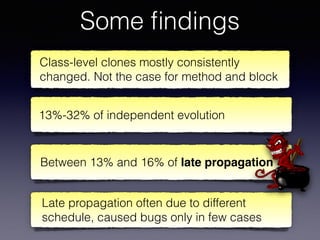Some ﬁndings
Late propagation often due to different
schedule, caused bugs only in few cases
Class-level clones mostly consistently
changed. Not the case for method and block
Between 13% and 16% of late propagation
13%-32% of independent evolution
 