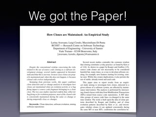 We got the Paper!
How Clones are Maintained: An Empirical Study
Lerina Aversano, Luigi Cerulo, Massimiliano Di Penta
RCOST — Research Centre on Software Technology
Department of Engineering - University of Sannio
Viale Traiano - 82100 Benevento, Italy
{aversano, lcerulo, dipenta}@unisannio.it
Abstract
Despite the conventional wisdom concerning the risks
related to the use of source code cloning as a software de-
velopment strategy, several studies appeared in literature
indicated that this is not true. In most cases clones are prop-
erly maintained and, when this does not happen, is because
cloned code evolves independently.
Stemming from previous works, this paper combines
clone detection and co–change analysis to investigate how
clones are maintained when an evolution activity or a bug
ﬁxing impact a source code fragment belonging to a clone
class. The two case studies reported conﬁrm that, either for
bug ﬁxing or for evolution purposes, most of the cloned code
is consistently maintained during the same co–change or
during temporally close co–changes.
Keywords: Clone detection, software evolution, mining
software repositories
1. Introduction
Several recent studies contradict the common wisdom
that cloning constitutes a risky practice: as found by Kim et
al. [16]. As shown in a paper by Kasper and Godfrey [15],
source code clones are not necessarily to be considered
harmful but, many times, as a way to develop software cre-
ating, for example, new features starting for existing, simi-
lar ones. Whilst this creates duplications, it also permits the
use of stable, already tested and used code.
This paper aims to report results from an empiri-
cal study aiming to investigate how clones, detected in a
given release of a software system, are affected by mainte-
nance intervention. The analysis is performed by intersect-
ing cloned classes with data from Modiﬁcation Transactions
(MTs) mined from source code repositories. A MT iden-
tiﬁes groups of source code lines co-changed in the same
time window. The work is built upon the idea of clone pat-
terns described by Kasper and Godfrey and of clone
evolution patterns described by Kim et al., and investi-
gates whether clones (i) are updated consistently during
the same MT or near MTs, conﬁrming the correlation be-
tween MTs and clones, as experienced by Geiger et al.
[10]; (ii) evolve independently; or (iii) are subject to up-
 