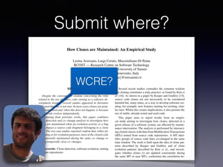 Submit where?
How Clones are Maintained: An Empirical Study
Lerina Aversano, Luigi Cerulo, Massimiliano Di Penta
RCOST — Research Centre on Software Technology
Department of Engineering - University of Sannio
Viale Traiano - 82100 Benevento, Italy
{aversano, lcerulo, dipenta}@unisannio.it
Abstract
Despite the conventional wisdom concerning the risks
related to the use of source code cloning as a software de-
velopment strategy, several studies appeared in literature
indicated that this is not true. In most cases clones are prop-
erly maintained and, when this does not happen, is because
cloned code evolves independently.
Stemming from previous works, this paper combines
clone detection and co–change analysis to investigate how
clones are maintained when an evolution activity or a bug
ﬁxing impact a source code fragment belonging to a clone
class. The two case studies reported conﬁrm that, either for
bug ﬁxing or for evolution purposes, most of the cloned code
is consistently maintained during the same co–change or
during temporally close co–changes.
Keywords: Clone detection, software evolution, mining
software repositories
1. Introduction
Several recent studies contradict the common wisdom
that cloning constitutes a risky practice: as found by Kim et
al. [16]. As shown in a paper by Kasper and Godfrey [15],
source code clones are not necessarily to be considered
harmful but, many times, as a way to develop software cre-
ating, for example, new features starting for existing, simi-
lar ones. Whilst this creates duplications, it also permits the
use of stable, already tested and used code.
This paper aims to report results from an empiri-
cal study aiming to investigate how clones, detected in a
given release of a software system, are affected by mainte-
nance intervention. The analysis is performed by intersect-
ing cloned classes with data from Modiﬁcation Transactions
(MTs) mined from source code repositories. A MT iden-
tiﬁes groups of source code lines co-changed in the same
time window. The work is built upon the idea of clone pat-
terns described by Kasper and Godfrey and of clone
evolution patterns described by Kim et al., and investi-
gates whether clones (i) are updated consistently during
the same MT or near MTs, conﬁrming the correlation be-
tween MTs and clones, as experienced by Geiger et al.
[10]; (ii) evolve independently; or (iii) are subject to up-
WCRE?
 