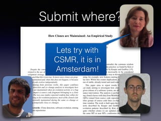 Submit where?
How Clones are Maintained: An Empirical Study
Lerina Aversano, Luigi Cerulo, Massimiliano Di Penta
RCOST — Research Centre on Software Technology
Department of Engineering - University of Sannio
Viale Traiano - 82100 Benevento, Italy
{aversano, lcerulo, dipenta}@unisannio.it
Abstract
Despite the conventional wisdom concerning the risks
related to the use of source code cloning as a software de-
velopment strategy, several studies appeared in literature
indicated that this is not true. In most cases clones are prop-
erly maintained and, when this does not happen, is because
cloned code evolves independently.
Stemming from previous works, this paper combines
clone detection and co–change analysis to investigate how
clones are maintained when an evolution activity or a bug
ﬁxing impact a source code fragment belonging to a clone
class. The two case studies reported conﬁrm that, either for
bug ﬁxing or for evolution purposes, most of the cloned code
is consistently maintained during the same co–change or
during temporally close co–changes.
Keywords: Clone detection, software evolution, mining
software repositories
1. Introduction
Several recent studies contradict the common wisdom
that cloning constitutes a risky practice: as found by Kim et
al. [16]. As shown in a paper by Kasper and Godfrey [15],
source code clones are not necessarily to be considered
harmful but, many times, as a way to develop software cre-
ating, for example, new features starting for existing, simi-
lar ones. Whilst this creates duplications, it also permits the
use of stable, already tested and used code.
This paper aims to report results from an empiri-
cal study aiming to investigate how clones, detected in a
given release of a software system, are affected by mainte-
nance intervention. The analysis is performed by intersect-
ing cloned classes with data from Modiﬁcation Transactions
(MTs) mined from source code repositories. A MT iden-
tiﬁes groups of source code lines co-changed in the same
time window. The work is built upon the idea of clone pat-
terns described by Kasper and Godfrey and of clone
evolution patterns described by Kim et al., and investi-
gates whether clones (i) are updated consistently during
the same MT or near MTs, conﬁrming the correlation be-
tween MTs and clones, as experienced by Geiger et al.
[10]; (ii) evolve independently; or (iii) are subject to up-
Lets try with
CSMR, it is in
Amsterdam!
 