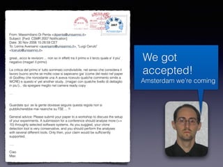 We got
accepted!
Amsterdam we’re coming
From: Massimiliano Di Penta <dipenta@unisannio.it>
Subject: [Fwd: CSMR 2007 Notiﬁcation]
Date: 30 Nov 2006 15:28:59 CET
To: Lerina Aversano <aversano@unisannio.it>, "Luigi Cerulo"
<lcerulo@unisannio.it>
great...ecco le revisioni ... non so in effetti tra il primo e il terzo quale e' il piu'
negativo (magari il primo)
La critica del primo e' tutto sommato condivisibile, nel senso che considera il
lavoro buono anche se molte cose si sapevano gia' (come del resto nel paper
di Godfrey che nonostante una A aveva ricevuto qualche commento simile a
WCRE) e questo e' yet another study.. (magari con qualche livello di dettaglio
in piu')... da spiegare meglio nel camera ready copy
…
Guardate qui: se la gente dovesse seguire questa regola non si
pubblicherebbe mai neanche su TSE ... !!
General advice: Please submit your paper to a workshop to discuss the setup
of your experiments. A submission for a conference should analyse more (>=
10) throughly selected software systems. As you suggest, your clone
detection tool is very conservative, and you should perform the analyses
with several different tools. Only then, your claim would be sufﬁciently
supported.
….
Ciao
Max
Amsterdam
 