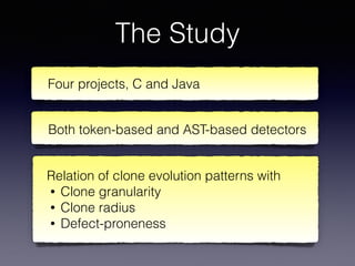 The Study
Four projects, C and Java
Both token-based and AST-based detectors
Relation of clone evolution patterns with
• Clone granularity
• Clone radius
• Defect-proneness
 
