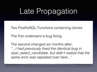 Late Propagation
Two PostfreSQL Functions containing clones
The ﬁrst underwent a bug ﬁxing
The second changed six months after: 
“...I had previously ﬁxed the identical bug in
oper_select_candidate, but didn't realize that the
same error was repeated over here...”
 