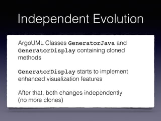 Independent Evolution
ArgoUML Classes GeneratorJava and
GeneratorDisplay containing cloned
methods
GeneratorDisplay starts to implement
enhanced visualization features
After that, both changes independently 
(no more clones)
 