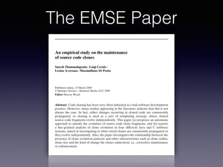 The EMSE Paper
Empir Software Eng (2010) 15:1–34
DOI 10.1007/s10664-009-9108-x
An empirical study on the maintenance
of source code clones
Suresh Thummalapenta · Luigi Cerulo ·
Lerina Aversano · Massimiliano Di Penta
Published online: 25 March 2009
© Springer Science + Business Media, LLC 2009
Editor: Murray Wood
Abstract Code cloning has been very often indicated as a bad software development
practice. However, many studies appearing in the literature indicate that this is not
always the case. In fact, either changes occurring in cloned code are consistently
propagated, or cloning is used as a sort of templating strategy, where cloned
source code fragments evolve independently. This paper (a) proposes an automatic
approach to classify the evolution of source code clone fragments, and (b) reports
a ﬁne-grained analysis of clone evolution in four different Java and C software
systems, aimed at investigating to what extent clones are consistently propagated or
they evolve independently. Also, the paper investigates the relationship between the
presence of clone evolution patterns and other characteristics such as clone radius,
clone size and the kind of change the clones underwent, i.e., corrective maintenance
or enhancement.
Keywords Software clones · Software maintenance · Mining software repositories ·
Clone evolution
 