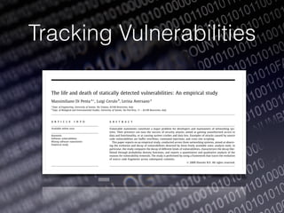 Tracking Vulnerabilities
The life and death of statically detected vulnerabilities: An empirical study
Massimiliano Di Penta a,*, Luigi Cerulo b
, Lerina Aversano a
a
Dept. of Engineering, University of Sannio, Via Traiano, 82100 Benevento, Italy
b
Dept. of Biological and Environmental Studies, University of Sannio, Via Port’Arsa, 11 – 82100 Benevento, Italy
a r t i c l e i n f o
Available online xxxx
Keywords:
Software vulnerabilities
Mining software repositories
Empirical study
a b s t r a c t
Vulnerable statements constitute a major problem for developers and maintainers of networking sys-
tems. Their presence can ease the success of security attacks, aimed at gaining unauthorized access to
data and functionality, or at causing system crashes and data loss. Examples of attacks caused by source
code vulnerabilities are buffer overﬂows, command injections, and cross-site scripting.
This paper reports on an empirical study, conducted across three networking systems, aimed at observ-
ing the evolution and decay of vulnerabilities detected by three freely available static analysis tools. In
particular, the study compares the decay of different kinds of vulnerabilities, characterizes the decay like-
lihood through probability density functions, and reports a quantitative and qualitative analysis of the
reasons for vulnerability removals. The study is performed by using a framework that traces the evolution
of source code fragments across subsequent commits.
Ó 2009 Elsevier B.V. All rights reserved.
1. Introduction
Vulnerable instructions are, very often, the cause of serious
problems such as security attacks, system failures or crashes. In
his Ph.D. thesis [1] Krsul deﬁned a software vulnerability as ‘‘an in-
stance of an error in the speciﬁcation, development, or conﬁguration of
software such that its execution can violate the security policy”. For
business-critical systems, the presence of vulnerable instructions
in the source code is often the cause of security attacks or, in other
cases, of system failures or crashes. The problem is particularly rel-
Detecting the presence of such instructions is therefore crucial
to ensure high security and reliability. Indeed, security advisories
are regularly published – see for example those of Linux distribu-
tions3
Microsoft,4
those published by CERT, or by securityfocus.5
These advisories, however, are posted when a problem already
occurred in the application, a problem that was very often caused
by the introduction in the source code of vulnerable statements. This
highlights the needs to identify potential problems when they are
introduced, and to keep track of them during the software system
lifetime, as it is done, for example for source code clones [2].
Information and Software Technology xxx (2009) xxx–xxx
Contents lists available at ScienceDirect
Information and Software Technology
journal homepage: www.elsevier.com/locate/infsof
ARTICLE IN PRESS
 