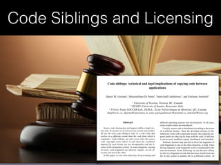 Code Siblings and Licensing
Code siblings: technical and legal implications of copying code between
applications
Daniel M. German†
, Massimiliano Di Penta‡
, Yann-Ga¨el Gu´eh´eneuc⋆
, and Giuliano Antoniol⋆
†
University of Victoria, Victoria, BC, Canada
‡
RCOST–University of Sannio, Benevento, Italy
⋆
PTIDEJ Team–SOCCER Lab., DGIGL, ´Ecole Polytechnique de Montr´eal, QC, Canada
dmg@uvic.ca, dipenta@unisannio.it, yann-gael.gueheneuc@polymtl.ca, antoniol@ieee.org
Abstract
Source code cloning does not happen within a single sys-
tem only. It can also occur between one system and another.
We use the term code sibling to refer to a code clone that
evolves in a different system than the code from which it
originates. Code siblings can only occur when the source
code copyright owner allows it and when the conditions
imposed by such license are not incompatible with the li-
cense of the destination system. In some situations copying
of source code fragments are allowed—legally—in one di-
rection, but not in the other.
In this paper, we use clone detection, license mining and
classiﬁcation, and change history techniques to understand
how code siblings—under different licenses—ﬂow in one di-
rection or the other between Linux and two BSD Unixes,
different operating systems and environments. In all cases,
cross-system clones are introduced.
Usually, source code is distributed according to the terms
of a software license. Once the developer chooses to dis-
tribute her work with a particular license, she explicitly im-
poses limits on what can be done with the code: if and how
it can be used, modiﬁed, copied, distributed, and extended.
Software licenses may prevent or favor the migration of
code fragments in one or the other direction, or both. Once
having migrated, code fragments evolve constrained by the
new environment. In the following, we use the term sibling
to refer to a fragment of code that has been cloned from one
ﬁle in one system to another ﬁle in a different system. In
some cases, a sibling may span an entire ﬁle.
Then, we propose an analysis process to identify siblings
 
