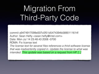 Migration From
Third-Party Code
commit a9474917099e007c0f51d5474394b5890111614f
Author: Sean Hefty <sean.hefty@intel.com>
Date: Mon Jul 14 23:48:43 2008 -0700
RDMA: Fix license text
The license text for several ﬁles references a third software license
that was inadvertently copied in. Update the license to what was
intended. This update was based on a request from HP. [..]
 