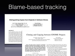 Blame-based tracking
Distinguishing Copies from Originals in Software Clones
Jens Krinke, Nicolas Gold, Yue Jia
King’s College London
Centre for Research on Evolution, Search and
Testing (CREST)
{jens.krinke,nicolas.gold,yue.jia}@kcl.ac.uk
David Binkley
Loyola University Maryland
Baltimore, MD, USA
binkley@cs.loyola.edu
ABSTRACT
Cloning is widespread in today’s systems where automated assis-
tance is required to locate cloned code. Although the evolution of
clones has been studied for many years, no attempt has been made
so far to automatically distinguish the original source code leading
to cloned copies. This paper presents an approach to classify the
clones of a clone pair based on the version information available
in version control systems. This automatic classiﬁcation attempts
to distinguish the original from the copy. It allows for the fact that
the clones may be modiﬁed and thus consist of lines coming from
different versions. An evaluation, based on two case studies, shows
that when comments are ignored and a small tolerance is accepted,
for the majority of clone pairs the proposed approach can automat-
ically distinguish between the original and the copy.
Categories and Subject Descriptors
D.2.9 [Software Engineering]: Management—Software conﬁg-
uration management; D.2.13 [Software Engineering]: Reusable
Software—Reusable libraries
General Terms
Algorithms
Keywords
Clone detection, mining software archives, software evolution
1. INTRODUCTION
The duplication of code is a common practice to make software
existing code. However, such practices can complicate software
maintenance so it has been suggested that too much cloned code is
a risk, albeit the practice itself is not generally harmful [16]. Be-
cause of these problems, many approaches to detecting cloned code
have been developed [2, 3, 8, 15, 18–20, 24, 26]. While methods to
identify clones automatically and efﬁciently are to some extent un-
derstood, it is still disputable whether the presence of clones is a
risk. To better understand why and how code is cloned, recent em-
pirical studies of cloned code have focused mainly on examining
the evolution of clones, such as whether cloned code is more stable
or changed consistently [1,10,12,17,21,22,27].
A lot of research has been done on ﬁnding and identifying soft-
ware clones, but without additional information it is impossible to
distinguish the original from the copy. Most of the above men-
tioned previous empirical studies used version control systems to
extract limited information about the discovered clones; for exam-
ple, when a clone appears in some previous version. However, so
far there has been no general approach proposed to distinguish orig-
inals from copies except for a study done by German et al. [11] who
tracked when clones appeared in the version history to identify the
clone of a pair that appeared ﬁrst. This paper presents an approach
that uses line-by-line version information available from version
control systems to distinguish the original from the copied code
clone in a clone pair.
Most version control systems have a ‘blame’ command which
shows author and version information for each line in a ﬁle. This
information, which includes the version when the line was added or
last modiﬁed, can be used as a line age: if all lines in one clone have
older versions than the lines in the other clone of a clone pair, then
the clone with the older lines may be the original and the other may
be the copy (assuming that the clone with the oldest lines existed
Cloning and Copying between GNOME Projects
Jens Krinke, Nicolas Gold, Yue Jia
King’s College London,
Centre for Research on Evolution, Search and Testing (CREST)
{jens.krinke,nicolas.gold,yue.jia}@kcl.ac.uk
David Binkley
Loyola University Maryland,
Baltimore, MD, USA
binkley@cs.loyola.edu
Abstract—This paper presents an approach to automatically
distinguish the copied clone from the original in a pair of clones.
It matches the line-by-line version information of a clone to the
pair’s other clone. A case study on the GNOME Desktop Suite
revealed a complex ﬂow of reused code between the different
subprojects. In particular, it showed that the majority of larger
clones (with a minimal size of 28 lines or higher) exist between
the subprojects and more than 60% of the clone pairs can be
automatically separated into original and copy.
I. INTRODUCTION
The duplication of code is a common practice to make
software development faster, to enable “experimental” devel-
is most likely the original and the other the copy. However,
usually, it is not that simple because the original and the copy
may have been modiﬁed in turn after the copy was created.
This paper makes the following contributions:
• It extends previous work [19] to automatically distinguish
between copy and original by allowing the clones of a
clone pair to be in different systems.
• A case study on the GNOME Desktop Suite subprojects
shows that the majority of larger clones (with a minimal
size of 28 lines or higher) exist between the subprojects
and more than 60% of the clone pairs can be automat-
ically separated automatically into original and copied
 