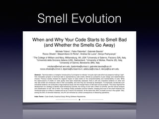 Smell Evolution
When and Why Your Code Starts to Smell Bad
(and Whether the Smells Go Away)
Michele Tufano1, Fabio Palomba2, Gabriele Bavota3
Rocco Oliveto4, Massimiliano Di Penta5, Andrea De Lucia2, Denys Poshyvanyk1
1The College of William and Mary, Williamsburg, VA, USA 2University of Salerno, Fisciano (SA), Italy,
3Universit`a della Svizzera italiana (USI), Switzerland, 4University of Molise, Pesche (IS), Italy,
5University of Sannio, Benevento (BN), Italy
mtufano@email.wm.edu, fpalomba@unisa.it, gabriele.bavota@usi.ch
rocco.oliveto@unimol.it, dipenta@unisannio.it, adelucia@unisa.it, denys@cs.wm.edu
Abstract—Technical debt is a metaphor introduced by Cunningham to indicate “not quite right code which we postpone making it right”.
One noticeable symptom of technical debt is represented by code smells, deﬁned as symptoms of poor design and implementation
choices. Previous studies showed the negative impact of code smells on the comprehensibility and maintainability of code. While
the repercussions of smells on code quality have been empirically assessed, there is still only anecdotal evidence on when and
why bad smells are introduced, what is their survivability, and how they are removed by developers. To empirically corroborate such
anecdotal evidence, we conducted a large empirical study over the change history of 200 open source projects. This study required the
development of a strategy to identify smell-introducing commits, the mining of over half a million of commits, and the manual analysis
and classiﬁcation of over 10K of them. Our ﬁndings mostly contradict common wisdom, showing that most of the smell instances are
introduced when an artifact is created and not as a result of its evolution. At the same time, 80% of smells survive in the system. Also,
among the 20% of removed instances, only 9% are removed as a direct consequence of refactoring operations.
Index Terms—Code Smells, Empirical Study, Mining Software Repositories
F
1 INTRODUCTION
THE technical debt metaphor introduced by Cunning-
ham [23] explains well the trade-offs between deliv-
ering the most appropriate but still immature product,
removed [14]. This represents an obstacle for an effec-
tive and efﬁcient management of technical debt. Also,
understanding the typical life-cycle of code smells and
the actions undertaken by developers to remove them
is of paramount importance in the conception of recom-
 