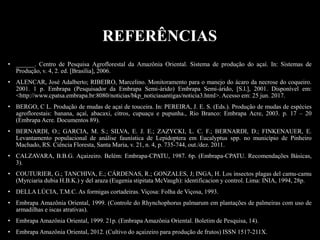 • ______. Centro de Pesquisa Agroflorestal da Amazônia Oriental. Sistema de produção do açaí. In: Sistemas de
Produção, v. 4, 2. ed. [Brasília], 2006.
• ALENCAR, José Adalberto; RIBEIRO, Marcelino. Monitoramento para o manejo do ácaro da necrose do coqueiro.
2001. 1 p. Embrapa (Pesquisador da Embrapa Semi-árido) Embrapa Semi-árido, [S.l.], 2001. Disponível em:
<http://www.cpatsa.embrapa.br:8080/noticias/bkp_noticiasantigas/noticia3.html>. Acesso em: 25 jun. 2017.
• BERGO, C L. Produção de mudas de açaí de touceira. In: PEREIRA, J. E. S. (Eds.). Produção de mudas de espécies
agroflorestais: banana, açaí, abacaxi, citros, cupuaçu e pupunha., Rio Branco: Embrapa Acre, 2003. p. 17 – 20
(Embrapa Acre. Documentos 89).
• BERNARDI, O.; GARCIA, M. S.; SILVA, E. J. E.; ZAZYCKI, L. C. F.; BERNARDI, D.; FINKENAUER, E.
Levantamento populacional de análise faunística de Lepidoptera em Eucalyptus spp. no município de Pinheiro
Machado, RS. Ciência Floresta, Santa Maria, v. 21, n. 4, p. 735-744, out./dez. 2011.
• CALZAVARA, B.B.G. Açaizeiro. Belém: Embrapa-CPATU, 1987. 6p. (Embrapa-CPATU. Recomendações Básicas,
3).
• COUTURIER, G.; TANCHIVA, E.; CÁRDENAS, R.; GONZALES, J; INGA, H. Los insectos plagas del camu-camu
(Myrciaria dubia H.B.K.) y del araza (Eugenia stipitata McVaugh): identificacion y control. Lima: INIA, 1994, 28p.
• DELLA LÚCIA, T.M.C. As formigas cortadeiras. Viçosa: Folha de Viçosa, 1993.
• Embrapa Amazônia Oriental, 1999. (Controle do Rhynchophorus palmarum em plantações de palmeiras com uso de
armadilhas e iscas atrativas).
• Embrapa Amazônia Oriental, 1999. 21p. (Embrapa Amazônia Oriental. Boletim de Pesquisa, 14).
• Embrapa Amazônia Oriental, 2012. (Cultivo do açaizeiro para produção de frutos) ISSN 1517-211X.
REFERÊNCIAS
 