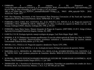 • EMBRAPA. A cultura do coqueiro. 2ª Ed. Disponível em:
<www.spo.cnptia.embrapa.br/conteudo?p_p_id=conteudoportlet_WAR_sistemasdeproducaolf6_1ga1ceportlet&p_p_li
fecycle=0&p_p_state=normal&p_p_mode=view&p_p_col_id=column-
1&p_p_col_count=1&p_r_p_76293187_sistemaProducaoId=7703&p_r_p_ 99651 4994_topicoId=7829>. 2016.
Acesso em: 16 jun. 2017.
• FAO. Pest Reporting. Secretariat of the International Plant Protection Convencion of the Food and Agriculture
Organization (FAO) of the United Nations. Rome: ISPM Publ. N. 17, 2002.
• FERREIRA, J.M.S.; LIMA, M.F.; SANTANA, D.L. de Q.; MOURA; J.I.L. SOUZA, L.A. de. Pragas do coqueiro In:
FERREIRA, J.M.S.; WARWICK, D.R.N.; SIQUEIRA, L.A. (Ed.). A cultura do coqueiro no Brasil, 2.ed. rev. amp.
Aracaju: Embrapa-CPATC; Brasilia: Embrapa-SPI, 1998. p.189-287.
• FERREIRA, Joana Maria Santos. Manejo Integrado de Pragas do Coqueiro. [2007/2008]. 21-29 f. Artigo (Ciência
Agrícola) Universidade Federal de Alagoas, Aracaju, SE, 2008.
• GARCIA, F. R. M. Zoologia Agrícola: manejo ecológico de pragas. 2.ed. Porto Alegre: Rigel. 2002.
• HOMMA, A. K. O. Dinâmica dos sistemas agroflorestais: O caso da colônia agrícola de Tomé-Açu, Pará. In: COSTA,
J. M. M (org.). Amazônia: Desenvolvimento econômico sustentável e sustentabilidade de recursos naturais.
Universidade Federal do Pará, Belém. p.37-56, 1995.
• MOURA, J.I.L.; VILELA, E.F. Pragas do coqueiro e dendezeiro. Viçosa: UFV, 1996.
• OLIVEIRA, M. do S. P de; SOUZA, L.A. de. Avaliação de insetos fitófagos em acessos de açaizeiro. Belém:
• SIQUEIRA, G.C.L.; MENEZES, M.; SIQUEIRA, S.L.; SILVA, G.S da; ALVAREZ RIVERA, C.R.; VICENTE, C.A.
R.; NIETO, M.D. Açaí: produtos potenciais da Amazônia. Brasília: MMA/SCA/GTA/SUFRAMA/SEBRAE, 1998.
50p.
• SUFRAMA. PROJETO POTENCIALIDADES REGIONAIS ESTUDO DE VIABILIDADE ECONÔMICA: AÇAÍ,
Manaus, ISAE/Fundação Getúlio Vargas (FGV), v. 1, jul. 2003
• THOMAZINI, M. J. Ocorrência de Herminodes sp. (Lepidoptera: Noctuidae) em pupunheira nos estados do Acre e
Rondônia, Brasil. Acta Amazonica, Manaus, v. 34, n. 3, p. 505-506, jul./set. 2004.
 