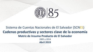 Sistema de Cuentas Nacionales de El Salvador (SCNES)
Cadenas productivas y sectores clave de la economía
Matriz de Insumo Producto de El Salvador
2005 y 2014
Abril 2019
 