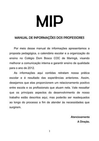 MIP
MANUAL DE INFORMAÇÕES DOS PROFESSORES
Por meio desse manual de informações apresentamos a
proposta pedagógica, o calendário escolar e a organização do
ensino no Colégio Dom Bosco COC de Maringá, visando
melhorar a comunicação interna e garantir ensino de qualidade
para o ano de 2012.
As informações aqui contidas retratam nossa prática
escolar e é resultado das experiências anteriores. Assim,
desejamos que elas proporcionem um relacionamento positivo
entre escola e os profissionais que atuam nela. Vale ressaltar
que os principais aspectos do desenvolvimento de nosso
trabalho estão descritos aqui, mas poderão ser readequados
ao longo do processo a fim de atender às necessidades que
surgirem.
Atenciosamente
A Direção.
1
 