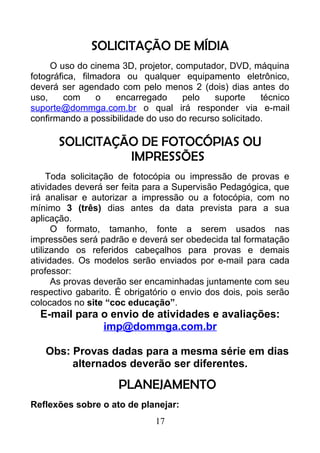 SOLICITAÇÃO DE MÍDIA
O uso do cinema 3D, projetor, computador, DVD, máquina
fotográfica, filmadora ou qualquer equipamento eletrônico,
deverá ser agendado com pelo menos 2 (dois) dias antes do
uso, com o encarregado pelo suporte técnico
suporte@dommga.com.br o qual irá responder via e-mail
confirmando a possibilidade do uso do recurso solicitado.
SOLICITAÇÃO DE FOTOCÓPIAS OU
IMPRESSÕES
Toda solicitação de fotocópia ou impressão de provas e
atividades deverá ser feita para a Supervisão Pedagógica, que
irá analisar e autorizar a impressão ou a fotocópia, com no
mínimo 3 (três) dias antes da data prevista para a sua
aplicação.
O formato, tamanho, fonte a serem usados nas
impressões será padrão e deverá ser obedecida tal formatação
utilizando os referidos cabeçalhos para provas e demais
atividades. Os modelos serão enviados por e-mail para cada
professor:
As provas deverão ser encaminhadas juntamente com seu
respectivo gabarito. É obrigatório o envio dos dois, pois serão
colocados no site “coc educação”.
E-mail para o envio de atividades e avaliações:
imp@dommga.com.br
Obs: Provas dadas para a mesma série em dias
alternados deverão ser diferentes.
PLANEJAMENTO
Reflexões sobre o ato de planejar:
17
 