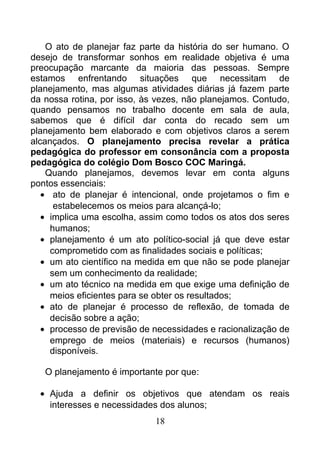 O ato de planejar faz parte da história do ser humano. O
desejo de transformar sonhos em realidade objetiva é uma
preocupação marcante da maioria das pessoas. Sempre
estamos enfrentando situações que necessitam de
planejamento, mas algumas atividades diárias já fazem parte
da nossa rotina, por isso, às vezes, não planejamos. Contudo,
quando pensamos no trabalho docente em sala de aula,
sabemos que é difícil dar conta do recado sem um
planejamento bem elaborado e com objetivos claros a serem
alcançados. O planejamento precisa revelar a prática
pedagógica do professor em consonância com a proposta
pedagógica do colégio Dom Bosco COC Maringá.
Quando planejamos, devemos levar em conta alguns
pontos essenciais:
• ato de planejar é intencional, onde projetamos o fim e
estabelecemos os meios para alcançá-lo;
• implica uma escolha, assim como todos os atos dos seres
humanos;
• planejamento é um ato político-social já que deve estar
comprometido com as finalidades sociais e políticas;
• um ato científico na medida em que não se pode planejar
sem um conhecimento da realidade;
• um ato técnico na medida em que exige uma definição de
meios eficientes para se obter os resultados;
• ato de planejar é processo de reflexão, de tomada de
decisão sobre a ação;
• processo de previsão de necessidades e racionalização de
emprego de meios (materiais) e recursos (humanos)
disponíveis.
O planejamento é importante por que:
• Ajuda a definir os objetivos que atendam os reais
interesses e necessidades dos alunos;
18
 
