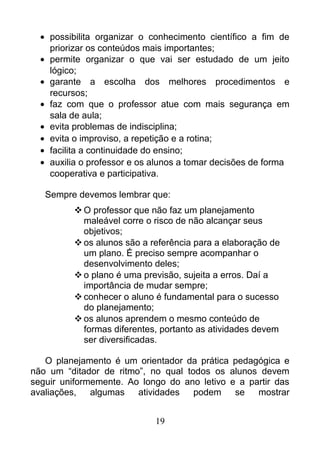 • possibilita organizar o conhecimento científico a fim de
priorizar os conteúdos mais importantes;
• permite organizar o que vai ser estudado de um jeito
lógico;
• garante a escolha dos melhores procedimentos e
recursos;
• faz com que o professor atue com mais segurança em
sala de aula;
• evita problemas de indisciplina;
• evita o improviso, a repetição e a rotina;
• facilita a continuidade do ensino;
• auxilia o professor e os alunos a tomar decisões de forma
cooperativa e participativa.
Sempre devemos lembrar que:
O professor que não faz um planejamento
maleável corre o risco de não alcançar seus
objetivos;
os alunos são a referência para a elaboração de
um plano. É preciso sempre acompanhar o
desenvolvimento deles;
o plano é uma previsão, sujeita a erros. Daí a
importância de mudar sempre;
conhecer o aluno é fundamental para o sucesso
do planejamento;
os alunos aprendem o mesmo conteúdo de
formas diferentes, portanto as atividades devem
ser diversificadas.
O planejamento é um orientador da prática pedagógica e
não um “ditador de ritmo”, no qual todos os alunos devem
seguir uniformemente. Ao longo do ano letivo e a partir das
avaliações, algumas atividades podem se mostrar
19
 