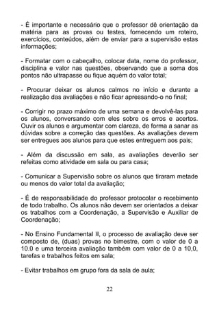 - É importante e necessário que o professor dê orientação da
matéria para as provas ou testes, fornecendo um roteiro,
exercícios, conteúdos, além de enviar para a supervisão estas
informações;
- Formatar com o cabeçalho, colocar data, nome do professor,
disciplina e valor nas questões, observando que a soma dos
pontos não ultrapasse ou fique aquém do valor total;
- Procurar deixar os alunos calmos no início e durante a
realização das avaliações e não ficar apressando-o no final;
- Corrigir no prazo máximo de uma semana e devolvê-las para
os alunos, conversando com eles sobre os erros e acertos.
Ouvir os alunos e argumentar com clareza, de forma a sanar as
dúvidas sobre a correção das questões. As avaliações devem
ser entregues aos alunos para que estes entreguem aos pais;
- Além da discussão em sala, as avaliações deverão ser
refeitas como atividade em sala ou para casa;
- Comunicar a Supervisão sobre os alunos que tiraram metade
ou menos do valor total da avaliação;
- É de responsabilidade do professor protocolar o recebimento
de todo trabalho. Os alunos não devem ser orientados a deixar
os trabalhos com a Coordenação, a Supervisão e Auxiliar de
Coordenação;
- No Ensino Fundamental II, o processo de avaliação deve ser
composto de, (duas) provas no bimestre, com o valor de 0 a
10.0 e uma terceira avaliação também com valor de 0 a 10,0,
tarefas e trabalhos feitos em sala;
- Evitar trabalhos em grupo fora da sala de aula;
22
 