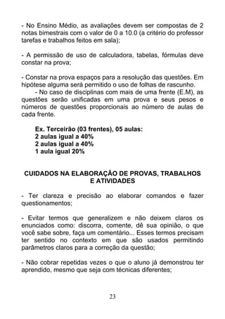 - No Ensino Médio, as avaliações devem ser compostas de 2
notas bimestrais com o valor de 0 a 10.0 (a critério do professor
tarefas e trabalhos feitos em sala);
- A permissão de uso de calculadora, tabelas, fórmulas deve
constar na prova;
- Constar na prova espaços para a resolução das questões. Em
hipótese alguma será permitido o uso de folhas de rascunho.
- No caso de disciplinas com mais de uma frente (E.M), as
questões serão unificadas em uma prova e seus pesos e
números de questões proporcionais ao número de aulas de
cada frente.
Ex. Terceirão (03 frentes), 05 aulas:
2 aulas igual a 40%
2 aulas igual a 40%
1 aula igual 20%
CUIDADOS NA ELABORAÇÃO DE PROVAS, TRABALHOS
E ATIVIDADES
- Ter clareza e precisão ao elaborar comandos e fazer
questionamentos;
- Evitar termos que generalizem e não deixem claros os
enunciados como: discorra, comente, dê sua opinião, o que
você sabe sobre, faça um comentário... Esses termos precisam
ter sentido no contexto em que são usados permitindo
parâmetros claros para a correção da questão;
- Não cobrar repetidas vezes o que o aluno já demonstrou ter
aprendido, mesmo que seja com técnicas diferentes;
23
 