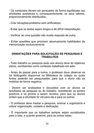 - Os conteúdos devem ser pontuados de forma equilibrada nas
atividades avaliativas e, consequentemente, os seus valores,
proporcionalmente distribuídos;
- Criar situações-problema sem artificializar;
- Evitar que os textos sejam longos e de difícil interpretação;
- Verificar se uma questão não revela resposta de outra;
- Evitar questões que priorizem abusivamente habilidades de
memorização exclusivamente.
ORIENTAÇÕES PARA SOLICITAÇÃO DE PESQUISAS E
TRABALHOS
- Todo trabalho ou pesquisa dado aos alunos deve ter objetivos
claros, condizentes como conteúdo trabalhado em sala;
- Antes de passar para a turma, o professor deve observar se
há bibliografia disponível na Biblioteca do colégio ou quais
fontes poderão ser pesquisadas, para que o aluno não se
mobilize de forma negativa;
- Devem ser analisados e discutidos com os alunos os
resultados da pesquisa ou do trabalho, ressaltando os pontos
positivos e os pontos a serem revistos, para que os alunos
sintam que a atividade foi útil para ele e para os outros;
- O professor deve mediar a pesquisa, ensinar a organizá-la e
cobrar organização, cuidado e dedicação;
- É importante que os trabalhos sempre sejam socializados
para a sala, e quando possível, para as outras salas;
24
 