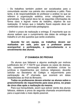 - Os trabalhos também podem ser socializados para a
comunidade escolar nos painéis dos corredores e pátio. Para
tanto, é de responsabilidade do professor a análise no que se
referem à organização estética, erros ortográficos e/ou
gramaticais. Todo painel deve ter as seguintes informações de
forma clara e legível: nome do trabalho, objetivo de sua
realização. O tempo que o trabalho ficará exposto deve ser
combinado com a supervisão pedagógica;
- Definir o prazo de realização e entrega. É importante que os
alunos saibam que o cumprimento das datas de entrega do
trabalho é um dos quesitos que serão avaliados;
Quando for em equipe, os trabalhos devem ser
realizados em sala, para que o professor possa
acompanhar a participação, o aproveitamento e o
envolvimento dos alunos.
2ª CHAMADA DE PROVAS
Os alunos que faltarem a alguma avaliação por motivos
justificáveis (lei nº 7.102/79 que ampara os casos de doença,
luto, casamento, convocação para atividades cívicas ou
jurídicas e impedimentos por motivos religiosos), deverão
solicitar na Secretaria do Colégio o requerimento para
participação da 2ª chamada, que ocorrerá em datas
estabelecidas ao final do Bimestre.
Todos os professores devem orientar os alunos sobre o
preenchimento do requerimento para essa prova, no prazo
de cinco dias após a realização da mesma.
Para sua tranquilidade, assim que estiver ciente dos alunos
faltosos, elabore a prova de segunda chamada encaminhando
para a supervisão o mais rápido possível.
25
 