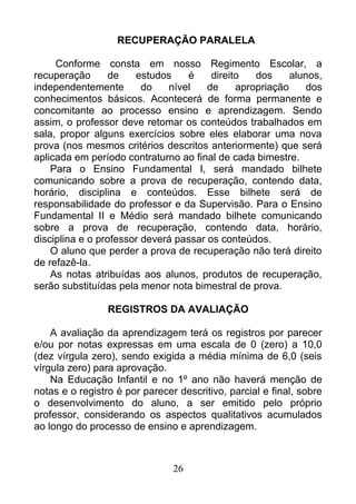 RECUPERAÇÃO PARALELA
Conforme consta em nosso Regimento Escolar, a
recuperação de estudos é direito dos alunos,
independentemente do nível de apropriação dos
conhecimentos básicos. Acontecerá de forma permanente e
concomitante ao processo ensino e aprendizagem. Sendo
assim, o professor deve retomar os conteúdos trabalhados em
sala, propor alguns exercícios sobre eles elaborar uma nova
prova (nos mesmos critérios descritos anteriormente) que será
aplicada em período contraturno ao final de cada bimestre.
Para o Ensino Fundamental I, será mandado bilhete
comunicando sobre a prova de recuperação, contendo data,
horário, disciplina e conteúdos. Esse bilhete será de
responsabilidade do professor e da Supervisão. Para o Ensino
Fundamental II e Médio será mandado bilhete comunicando
sobre a prova de recuperação, contendo data, horário,
disciplina e o professor deverá passar os conteúdos.
O aluno que perder a prova de recuperação não terá direito
de refazê-la.
As notas atribuídas aos alunos, produtos de recuperação,
serão substituídas pela menor nota bimestral de prova.
REGISTROS DA AVALIAÇÃO
A avaliação da aprendizagem terá os registros por parecer
e/ou por notas expressas em uma escala de 0 (zero) a 10,0
(dez vírgula zero), sendo exigida a média mínima de 6,0 (seis
vírgula zero) para aprovação.
Na Educação Infantil e no 1º ano não haverá menção de
notas e o registro é por parecer descritivo, parcial e final, sobre
o desenvolvimento do aluno, a ser emitido pelo próprio
professor, considerando os aspectos qualitativos acumulados
ao longo do processo de ensino e aprendizagem.
26
 