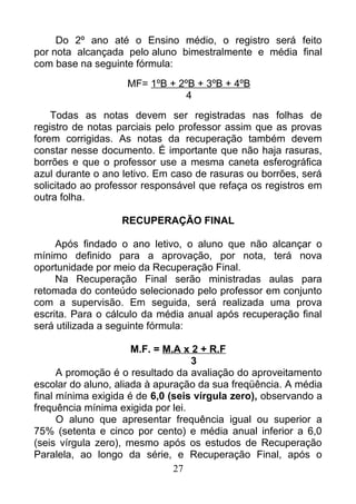 Do 2º ano até o Ensino médio, o registro será feito
por nota alcançada pelo aluno bimestralmente e média final
com base na seguinte fórmula:
MF= 1ºB + 2ºB + 3ºB + 4ºB
4
Todas as notas devem ser registradas nas folhas de
registro de notas parciais pelo professor assim que as provas
forem corrigidas. As notas da recuperação também devem
constar nesse documento. É importante que não haja rasuras,
borrões e que o professor use a mesma caneta esferográfica
azul durante o ano letivo. Em caso de rasuras ou borrões, será
solicitado ao professor responsável que refaça os registros em
outra folha.
RECUPERAÇÃO FINAL
Após findado o ano letivo, o aluno que não alcançar o
mínimo definido para a aprovação, por nota, terá nova
oportunidade por meio da Recuperação Final.
Na Recuperação Final serão ministradas aulas para
retomada do conteúdo selecionado pelo professor em conjunto
com a supervisão. Em seguida, será realizada uma prova
escrita. Para o cálculo da média anual após recuperação final
será utilizada a seguinte fórmula:
M.F. = M.A x 2 + R.F
3
A promoção é o resultado da avaliação do aproveitamento
escolar do aluno, aliada à apuração da sua freqüência. A média
final mínima exigida é de 6,0 (seis vírgula zero), observando a
frequência mínima exigida por lei.
O aluno que apresentar frequência igual ou superior a
75% (setenta e cinco por cento) e média anual inferior a 6,0
(seis vírgula zero), mesmo após os estudos de Recuperação
Paralela, ao longo da série, e Recuperação Final, após o
27
 