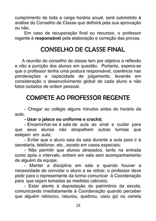 cumprimento de toda a carga horária anual, será submetido à
análise do Conselho de Classe que definirá pela sua aprovação
ou não.
Em caso de recuperação final ou recursos, o professor
regente é responsável pela elaboração e correção das provas.
CONSELHO DE CLASSE FINAL
A reunião do conselho de classe tem por objetivo a reflexão
e não a punição dos alunos em questão. Portanto, espera-se
que o professor tenha uma postura responsável, coerência nas
ponderações e capacidade de julgamento, levando em
consideração o desenvolvimento global de cada aluno e não
fatos isolados de ordem pessoal.
COMPETE AO PROFESSOR REGENTE
- Chegar ao colégio alguns minutos antes do horário da
aula;
- Usar o jaleco ou uniforme e crachá;
- Encaminhar-se à sala de aula ao sinal e cuidar para
que seus alunos não atrapalhem outras turmas que
estejam em aula;
- Evitar que o aluno saia da sala durante a aula para ir à
secretaria, telefonar, etc., exceto em casos especiais;
- Não permitir que alunos atrasados, tanto na entrada
como após o intervalo, entrem em sala sem acompanhamento
de alguém da equipe;
- Manter a disciplina em sala e quando houver a
necessidade de convidar o aluno a se retirar, o professor deve
pedir para o representante da turma comunicar à Coordenação
para que sejam tomadas as medidas cabíveis;
- Estar atento à depredação do patrimônio da escola,
comunicando imediatamente à Coordenação quando perceber
que alguém rabiscou, rasurou, quebrou, usou giz ou caneta
28
 
