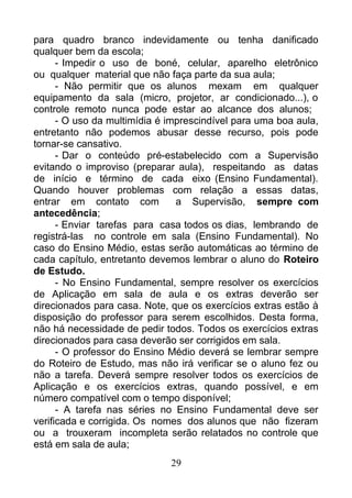para quadro branco indevidamente ou tenha danificado
qualquer bem da escola;
- Impedir o uso de boné, celular, aparelho eletrônico
ou qualquer material que não faça parte da sua aula;
- Não permitir que os alunos mexam em qualquer
equipamento da sala (micro, projetor, ar condicionado...), o
controle remoto nunca pode estar ao alcance dos alunos;
- O uso da multimídia é imprescindível para uma boa aula,
entretanto não podemos abusar desse recurso, pois pode
tornar-se cansativo.
- Dar o conteúdo pré-estabelecido com a Supervisão
evitando o improviso (preparar aula), respeitando as datas
de início e término de cada eixo (Ensino Fundamental).
Quando houver problemas com relação a essas datas,
entrar em contato com a Supervisão, sempre com
antecedência;
- Enviar tarefas para casa todos os dias, lembrando de
registrá-las no controle em sala (Ensino Fundamental). No
caso do Ensino Médio, estas serão automáticas ao término de
cada capítulo, entretanto devemos lembrar o aluno do Roteiro
de Estudo.
- No Ensino Fundamental, sempre resolver os exercícios
de Aplicação em sala de aula e os extras deverão ser
direcionados para casa. Note, que os exercícios extras estão à
disposição do professor para serem escolhidos. Desta forma,
não há necessidade de pedir todos. Todos os exercícios extras
direcionados para casa deverão ser corrigidos em sala.
- O professor do Ensino Médio deverá se lembrar sempre
do Roteiro de Estudo, mas não irá verificar se o aluno fez ou
não a tarefa. Deverá sempre resolver todos os exercícios de
Aplicação e os exercícios extras, quando possível, e em
número compatível com o tempo disponível;
- A tarefa nas séries no Ensino Fundamental deve ser
verificada e corrigida. Os nomes dos alunos que não fizeram
ou a trouxeram incompleta serão relatados no controle que
está em sala de aula;
29
 