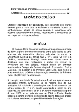 Será vedado ao professor............................................... 30
Anotações....................................................................... 32
MISSÃO DO COLÉGIO
Oferecer educação de qualidade, que transmita aos alunos
valores para a vida toda e estimule a constante busca do
conhecimento, saindo do senso comum e tornando-o uma
pessoa verdadeiramente cidadã, responsável e consciente do
seu papel em nossa sociedade.
HISTÓRIA
O Colégio Dom Bosco foi fundado e inaugurado em março
de 1997, a partir de um investimento entre dois sócios de uma
empresa de informática. Ambos, oriundos do curso de
Engenharia Elétrica do antigo CEFET-PR, atual UFTPR em
Curitiba, escolheram Maringá como suas novas casas e
decidiram que aqui realizariam o sonho em comum de
investirem em um colégio. Nascia então a0 entidade
mantenedora Colégio de Ensino Integrado Expressivo, Ensino
Maternal, Pré-Escolar e de Primeiro Grau Ltda., cujo nome já
previa em futuro próximo, a implantação do ensino de Primeiro
Grau, atual Ensino Fundamental.
A princípio, a entidade foi autorizada a funcionar apenas com a
Educação Infantil. Entretanto, já no mesmo ano de sua
fundação, foi solicitada a autorização para funcionamento das
séries iniciais de 1ª a 4ª, sendo autorizada a partir do ano
seguinte. As séries finais, de 5ª a 8ª, foram implantadas a partir
do ano 2000, e, a partir do ano de 2003, o Ensino Médio
passou a serem ofertado, completando assim, todas as grades
curriculares estabelecidas pelo Ministério da Educação.
3
 