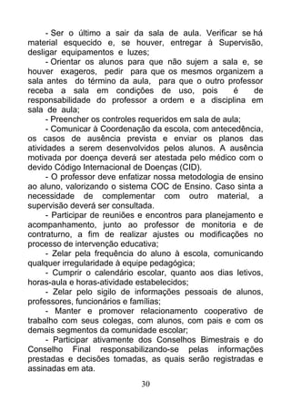 - Ser o último a sair da sala de aula. Verificar se há
material esquecido e, se houver, entregar à Supervisão,
desligar equipamentos e luzes;
- Orientar os alunos para que não sujem a sala e, se
houver exageros, pedir para que os mesmos organizem a
sala antes do término da aula, para que o outro professor
receba a sala em condições de uso, pois é de
responsabilidade do professor a ordem e a disciplina em
sala de aula;
- Preencher os controles requeridos em sala de aula;
- Comunicar à Coordenação da escola, com antecedência,
os casos de ausência prevista e enviar os planos das
atividades a serem desenvolvidos pelos alunos. A ausência
motivada por doença deverá ser atestada pelo médico com o
devido Código Internacional de Doenças (CID).
- O professor deve enfatizar nossa metodologia de ensino
ao aluno, valorizando o sistema COC de Ensino. Caso sinta a
necessidade de complementar com outro material, a
supervisão deverá ser consultada.
- Participar de reuniões e encontros para planejamento e
acompanhamento, junto ao professor de monitoria e de
contraturno, a fim de realizar ajustes ou modificações no
processo de intervenção educativa;
- Zelar pela frequência do aluno à escola, comunicando
qualquer irregularidade à equipe pedagógica;
- Cumprir o calendário escolar, quanto aos dias letivos,
horas-aula e horas-atividade estabelecidos;
- Zelar pelo sigilo de informações pessoais de alunos,
professores, funcionários e famílias;
- Manter e promover relacionamento cooperativo de
trabalho com seus colegas, com alunos, com pais e com os
demais segmentos da comunidade escolar;
- Participar ativamente dos Conselhos Bimestrais e do
Conselho Final responsabilizando-se pelas informações
prestadas e decisões tomadas, as quais serão registradas e
assinadas em ata.
30
 