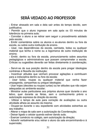 SERÁ VEDADO AO PROFESSOR
- Entrar atrasado em sala e dela sair antes do tempo devido, sem
justificativa;
- Permitir que o aluno ingresse em sala após os 03 minutos de
tolerância na primeira aula;
- Convidar o aluno a se retirar sem seguir o procedimento adotado
pela escola;
- Emitir comentários sobre os alunos e ex-alunos dentro ou fora da
escola, ou sobre outra instituição de ensino.
- Usar, nas dependências da escola, camiseta, bolsa ou qualquer
material que tenha o nome ou a logomarca de outra instituição de
ensino;
- Emitir, dentro ou fora da escola, pronunciamento sobre assuntos
pedagógicos e administrativos que possam comprometer a escola.
Críticas ou sugestões deverão ser feitas diretamente à coordenação;
- Servir-se de sua posição dentro da escola para pregar ideologias
contrárias à filosofia da instituição;
- Incentivar atitudes que venham provocar agitações e contribuam
para a indisciplina dentro ou fora da escola;
- Usar bolsa, roupas ou qualquer material que venha fazer
propaganda, campanhas ou pregue ideologias;
- Usar trajes (decotes ou roupas curtas) ou ter atitudes que não sejam
adequadas ao ambiente escolar;
- Ministrar aulas particulares aos próprios alunos quer durante o ano
letivo, quer durante as férias, sem o conhecimento prévio e
autorização expressa da direção da escola;
- Utilizar o tempo de aula para correção de avaliações ou outra
atividade alheia ao assunto da mesma;
- Ocupar-se durante o seu expediente com atividades estranhas ao
seu trabalho;
- Alterar o mapa de sala sem a autorização da Coordenação;
- Deixar ligado o celular quando estiver dando aula;
- Exercer comércio no colégio, sem autorização da direção;
- Advertir verbalmente e/ou retirar o aluno da sala encaminhando-o à
supervisão;
31
 