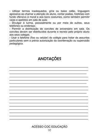 - Utilizar termos inadequados, gíria ou baixo calão, linguagem
agressiva ao chamar a atenção do aluno, contar piadas, histórias com
fundo ofensivo à moral e aos bons costumes, como também permitir
vaias e apelidos em sala de aula;
- Divulgar à turma, pessoalmente ou por meio de outros, seus
telefones ou endereço;
- Permitir a distribuição de convites de aniversário em sala. Os
convites devem ser distribuídos durante o recreio pelo próprio aluno
aos seus colegas.
- Usar o telefone (fixo ou celular) do colégio para tratar de assuntos
particulares sem a prévia autorização da coordenação ou supervisão
pedagógica.
ANOTAÇÕES
__________________________________________________
__________________________________________________
_________________________________________________
__________________________________________________
__________________________________________________
_________________________________________________
__________________________________________________
__________________________________________________
_________________________________________________
__________________________________________________
__________________________________________________
__________________________________________________
__________________________________________________
__________________________________________________
__________________________________________________
__________________________________________________
__________________________________________________
ACESSO COC EDUCAÇÃO
32
 