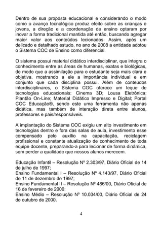 Dentro de sua proposta educacional e considerando o modo
como o avanço tecnológico produz efeito sobre as crianças e
jovens, a direção e a coordenação de ensino optaram por
inovar a forma tradicional mantida até então, buscando agregar
maior valor aos conteúdos lecionados. Assim, após um
delicado e detalhado estudo, no ano de 2008 a entidade adotou
o Sistema COC de Ensino como diferencial.
O sistema possui material didático interdisciplinar, que integra o
conhecimento entre as áreas de humanas, exatas e biológicas,
de modo que a assimilação para o estudante seja mais clara e
objetiva, mostrando a ele a importância individual e em
conjunto que cada disciplina possui. Além de conteúdos
interdisciplinares, o Sistema COC oferece um leque de
tecnologias educacionais: Cinema 3D; Lousa Eletrônica;
Plantão On-Line; Material Didático Impresso e Digital; Portal
COC Educação®, sendo este uma ferramenta não apenas
didática, mas também de interação direta entre alunos,
professores e pais/responsáveis.
A implantação do Sistema COC exigiu um alto investimento em
tecnologias dentro e fora das salas de aula, investimento esse
compensado pelo auxílio na capacitação, reciclagem
profissional e constante atualização de conhecimento de toda
equipe docente, preparando-a para lecionar de forma dinâmica,
sem perder a qualidade que nossos alunos merecem.
Educação Infantil – Resolução Nº 2.303/97, Diário Oficial de 14
de julho de 1997;
Ensino Fundamental I – Resolução Nº 4.143/97, Diário Oficial
de 11 de dezembro de 1997;
Ensino Fundamental II – Resolução Nº 486/00, Diário Oficial de
16 de fevereiro de 2000;
Ensino Médio – Resolução Nº 10.034/00, Diário Oficial de 24
de outubro de 2000.
4
 