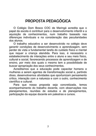 PROPOSTA PEDAGÓGICA
O Colégio Dom Bosco COC de Maringá acredita que o
papel da escola é contribuir para o desenvolvimento infantil e a
aquisição de conhecimentos, num trabalho baseado nas
diferenças individuais e na consideração das peculiaridades
dos alunos.
O trabalho educativo a ser desenvolvido no colégio deve
garantir condições de desenvolvimento e aprendizagem, sem
perder de vista a fundamental tarefa do cuidado físico e mental
que requer a criança atendida. Para isso, é necessário o
estabelecimento de interações entre o aluno e seu meio físico,
cultural e social, favorecendo processos de aprendizagem e de
ensino, por meio dos quais o mesmo tem a possibilidade de
buscar apropriação dos seus conhecimentos.
Acreditamos que a educação pode capacitar homens e
mulheres a serem agentes de transformação social e, partindo
disso, desenvolvemos atividades que oportunizam pensamento
crítico, interação com a natureza e com o outro, conhecimento
científico e cultural.
Para que nossa proposta seja concretizada, temos
acompanhamento do trabalho docente, com observações nos
planejamentos, reuniões de estudos e de planejamentos,
participação da equipe docente em palestras e cursos.
5
 