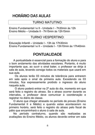HORÁRIO DAS AULAS
TURNO MATUTINO:
Ensino Fundamental I e II - Unidade I - 7h30min às 12h
Ensino Médio – Unidade II - 7h15min às 12h15min
TURNO VESPERTINO:
Educação Infantil – Unidade I - 13h às 17h30min
Ensino Fundamental I e II – Unidade I - 13h10min às 17h40min
PONTUALIDADE
A pontualidade é essencial para a formação do aluno e para
o bom andamento das atividades escolares. Portanto, é muito
importante que, ao ouvir o sinal bater, o professor se dirija à
sala de aula, levando consigo todos os materiais que usará em
sua aula.
Os alunos terão 03 minutos de tolerância para entrarem
em sala após o sinal da primeira aula. Excedendo os 03
minutos, fica expressamente proibido o ingresso do aluno
naquela aula.
O aluno poderá entrar na 2ª aula do dia, momento em que
será feito o registro do atraso. Se o atraso ocorrer durante os
intervalos, o professor deve comunicar à coordenação e
registrar no diário de classe.
O aluno que chegar atrasado no período de provas (Ensino
Fundamental II e Médio) e quando estas acontecerem no
primeiro horário, será feito o registro do atraso pelo fiscal de
pátio que encaminhará o aluno à sala de aula.
No período contraturno, quando são realizadas as
avaliações do Ensino Médio, os alunos deverão entrar em sala
6
 
