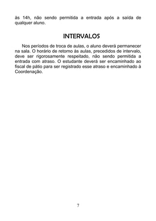 às 14h, não sendo permitida a entrada após a saída de
qualquer aluno.
INTERVALOS
Nos períodos de troca de aulas, o aluno deverá permanecer
na sala. O horário de retorno às aulas, precedidos de intervalo,
deve ser rigorosamente respeitado, não sendo permitida a
entrada com atraso. O estudante deverá ser encaminhado ao
fiscal de pátio para ser registrado esse atraso e encaminhado à
Coordenação.
7
 