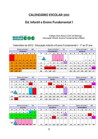 CALENDÁRIO ESCOLAR 2012
Ed. Infantil e Ensino Fundamental I
Colégio Dom Bosco COC de Maringá
Educação Infantil, Ensino Fundamental e Médio
Calendário de 2012 - Educação Infantil e Ensino Fundamental I - 1º ao 5º ano
Dias letivos= 00 Dias letivos= 19 Dias letivos= 23
JANEIRO FEVEREIRO MARÇO
D S T Q Q S S D S T Q Q S S D S T Q Q S S
1 2 3 4 5 6 7 1 2 3 4 1 2 3
8 9 10 11 12 13 14 5 7 8 9 10 11 4 5 6 7 8 9 10
15 16 17 18 19 20 21 12 13 14 15 16 17 18 11 12 13 14 15 16 17
22 23 24 25 26 27 28 19 20 21 22 23 24 25 18 19 20 21 22 23 24
29 30 31 26 27 28 29 25 26 27 28 29 30 31
Dias letivos= 19 Dias letivos= 21 Dias letivos= 20
ABRIL MAIO JUNHO
D S T Q Q S S D S T Q Q S S D S T Q Q S S
1 2 3 4 5 6 7 1 2 3 4 5 1 2
8 9 10 11 12 13 14 6 7 8 9 10 11 12 3 4 5 6 7 8 9
15
16 17 18 19 20 21 13 14 15 16 17 18 19 10 11 12 13 14 15 16
22 24 25 26 27 28 20 21 22 23 24 25 26 17 18 19 20 21 22 23
29 30 27 28 29 30 31 24 25 26 27 28 29 30
Dias letivos= 12 Dias letivos= 23 Dias letivos= 20
JULHO AGOSTO SETEMBRO
D S T Q Q S S D S T Q Q S S D S T Q Q S S
1 2 3 4 5 6 7 1 2 3 4 1
8 9 10 11 12 13 14 5 6 7 8 9 10 11 2 3 4 5 6 7 8
15 16 17 18 19 20 21 12 13 14 15 16 17 18 9 10 11 12 13 14 15
22
23 24 25 26 27 28 19 20 21 22 23 24 25 16 17 18 19 20 21 22
8
 