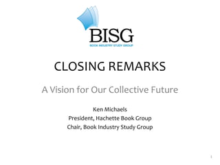 1
CLOSING REMARKS
A Vision for Our Collective Future
Ken Michaels
President, Hachette Book Group
Chair, Book Industry Study Group
 