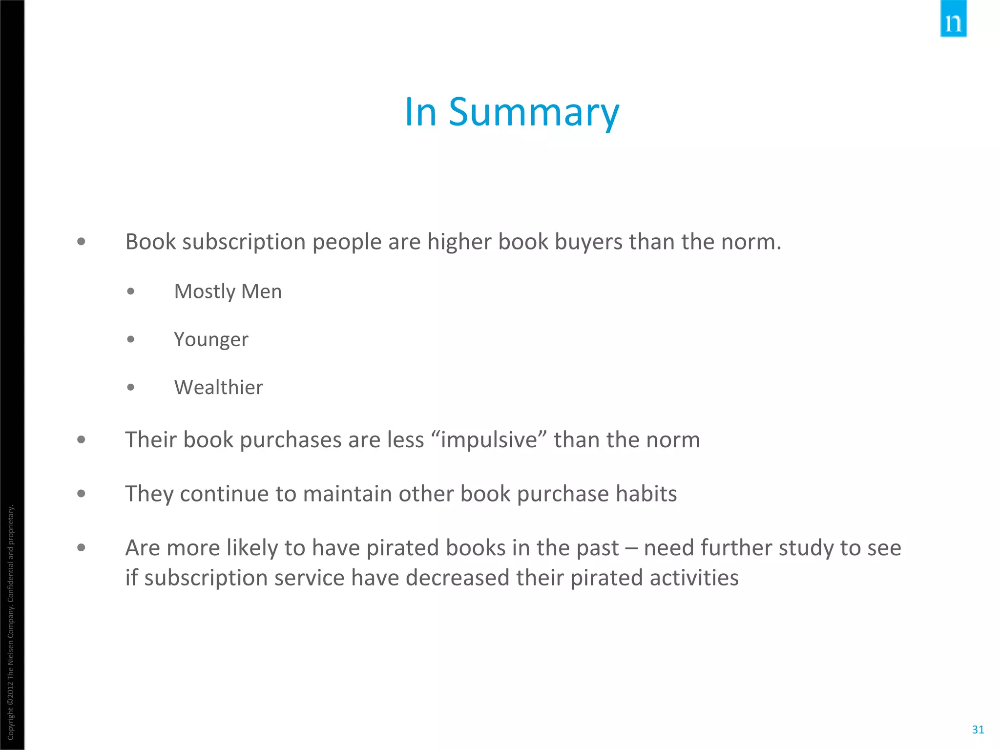 Copyright©2012TheNielsenCompany.Confidentialandproprietary.
31
In Summary
• Book subscription people are higher book buyers than the norm.
• Mostly Men
• Younger
• Wealthier
• Their book purchases are less “impulsive” than the norm
• They continue to maintain other book purchase habits
• Are more likely to have pirated books in the past – need further study to see
if subscription service have decreased their pirated activities
 