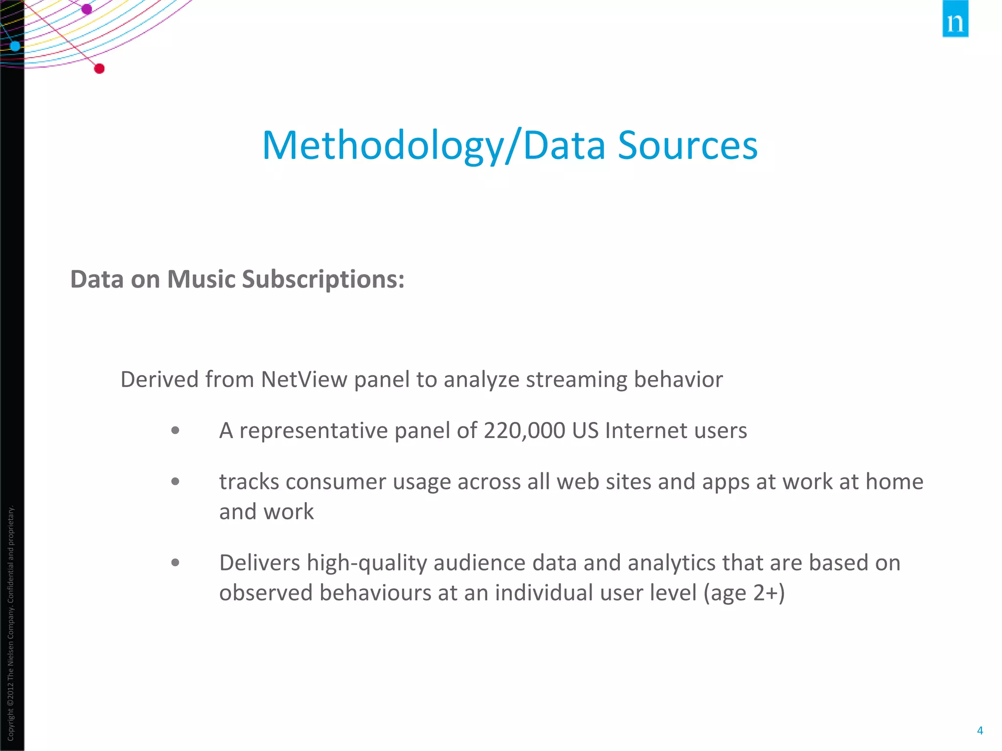 Copyright©2012TheNielsenCompany.Confidentialandproprietary.
4
Methodology/Data Sources
Data on Music Subscriptions:
Derived from NetView panel to analyze streaming behavior
• A representative panel of 220,000 US Internet users
• tracks consumer usage across all web sites and apps at work at home
and work
• Delivers high-quality audience data and analytics that are based on
observed behaviours at an individual user level (age 2+)
 
