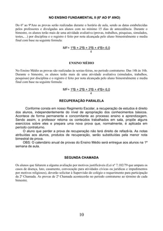 10
NO ENSINO FUNDAMENTAL II (6º AO 9º ANO)
Do 6º ao 9ºAno as provas serão realizadas durante o horário de aula, sendo as datas estabelecidas
pelos professores e divulgadas aos alunos com no mínimo 15 dias de antecedência. Durante o
bimestre, os alunos terão mais de uma atividade avaliativa (provas, trabalhos, pesquisas, simulados,
testes,…) por disciplina e o registro é feito por nota alcançada pelo aluno bimestralmente e media
final com base na seguinte formula:
MF= 1ºB + 2ºB + 3ºB + 4ºB= 6,0
4
ENSINO MÉDIO
No Ensino Médio as provas são realizadas às sextas-feiras, no período contraturno. Das 14h às 16h.
Durante o bimestre, os alunos terão mais de uma atividade avaliativa (simulados, trabalhos,
pesquisas) por disciplina e o registro é feito por nota alcançada pelo aluno bimestralmente e media
final com base na seguinte formula:
MF= 1ºB + 2ºB + 3ºB + 4ºB= 6,0
4
RECUPERAÇÃO PARALELA
Conforme consta em nosso Regimento Escolar, a recuperação de estudos é direito
dos alunos, independentemente do nível de apropriação dos conhecimentos básicos.
Acontece de forma permanente e concomitante ao processo ensino e aprendizagem.
Sendo assim, o professor retoma os conteúdos trabalhados em sala, propõe alguns
exercícios sobre eles e prepara uma nova prova que, normalmente, é aplicada em
período contraturno.
O aluno que perder a prova de recuperação não terá direito de refazê-la. As notas
atribuídas aos alunos, produtos de recuperação, serão substituídas pela menor nota
bimestral de prova.
OBS: O calendário anual de provas do Ensino Médio será entregue aos alunos na 1ª
semana de aula.
SEGUNDA CHAMADA
Os alunos que faltarem a alguma avaliação por motivos justificáveis (Lei nº 7.102/79 que ampara os
casos de doença, luto, casamento, convocação para atividades cívicas ou jurídicas e impedimentos
por motivos religiosos), deverão solicitar à Supervisão do colégio o requerimento para participação
da 2ª Chamada. As provas de 2ª Chamada acontecerão no período contraturno ao término de cada
bimestre.
 