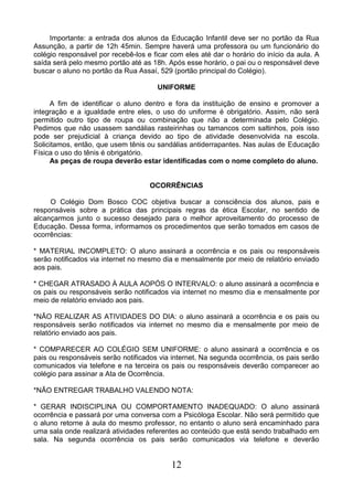 12
Importante: a entrada dos alunos da Educação Infantil deve ser no portão da Rua
Assunção, a partir de 12h 45min. Sempre haverá uma professora ou um funcionário do
colégio responsável por recebê-los e ficar com eles até dar o horário do início da aula. A
saída será pelo mesmo portão até as 18h. Após esse horário, o pai ou o responsável deve
buscar o aluno no portão da Rua Assaí, 529 (portão principal do Colégio).
UNIFORME
A fim de identificar o aluno dentro e fora da instituição de ensino e promover a
integração e a igualdade entre eles, o uso do uniforme é obrigatório. Assim, não será
permitido outro tipo de roupa ou combinação que não a determinada pelo Colégio.
Pedimos que não usassem sandálias rasteirinhas ou tamancos com saltinhos, pois isso
pode ser prejudicial à criança devido ao tipo de atividade desenvolvida na escola.
Solicitamos, então, que usem tênis ou sandálias antiderrapantes. Nas aulas de Educação
Física o uso do tênis é obrigatório.
As peças de roupa deverão estar identificadas com o nome completo do aluno.
OCORRÊNCIAS
O Colégio Dom Bosco COC objetiva buscar a consciência dos alunos, pais e
responsáveis sobre a prática das principais regras da ética Escolar, no sentido de
alcançarmos junto o sucesso desejado para o melhor aproveitamento do processo de
Educação. Dessa forma, informamos os procedimentos que serão tomados em casos de
ocorrências:
* MATERIAL INCOMPLETO: O aluno assinará a ocorrência e os pais ou responsáveis
serão notificados via internet no mesmo dia e mensalmente por meio de relatório enviado
aos pais.
* CHEGAR ATRASADO À AULA AOPÓS O INTERVALO: o aluno assinará a ocorrência e
os pais ou responsáveis serão notificados via internet no mesmo dia e mensalmente por
meio de relatório enviado aos pais.
*NÃO REALIZAR AS ATIVIDADES DO DIA: o aluno assinará a ocorrência e os pais ou
responsáveis serão notificados via internet no mesmo dia e mensalmente por meio de
relatório enviado aos pais.
* COMPARECER AO COLÉGIO SEM UNIFORME: o aluno assinará a ocorrência e os
pais ou responsáveis serão notificados via internet. Na segunda ocorrência, os pais serão
comunicados via telefone e na terceira os pais ou responsáveis deverão comparecer ao
colégio para assinar a Ata de Ocorrência.
*NÃO ENTREGAR TRABALHO VALENDO NOTA:
* GERAR INDISCIPLINA OU COMPORTAMENTO INADEQUADO: O aluno assinará
ocorrência e passará por uma conversa com a Psicóloga Escolar. Não será permitido que
o aluno retorne à aula do mesmo professor, no entanto o aluno será encaminhado para
uma sala onde realizará atividades referentes ao conteúdo que está sendo trabalhado em
sala. Na segunda ocorrência os pais serão comunicados via telefone e deverão
 